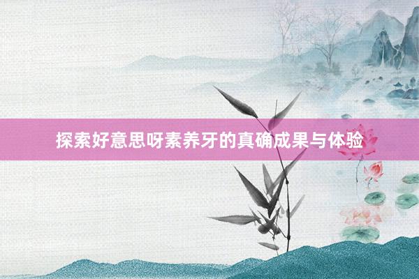 探索好意思呀素养牙的真确成果与体验